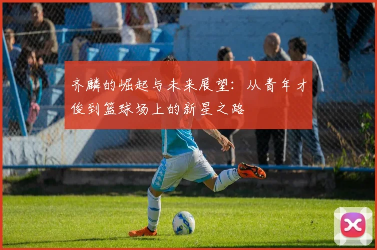 齐麟的崛起与未来展望：从青年才俊到篮球场上的新星之路