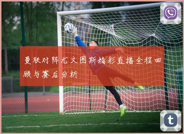 曼联对阵尤文图斯精彩直播全程回顾与赛后分析