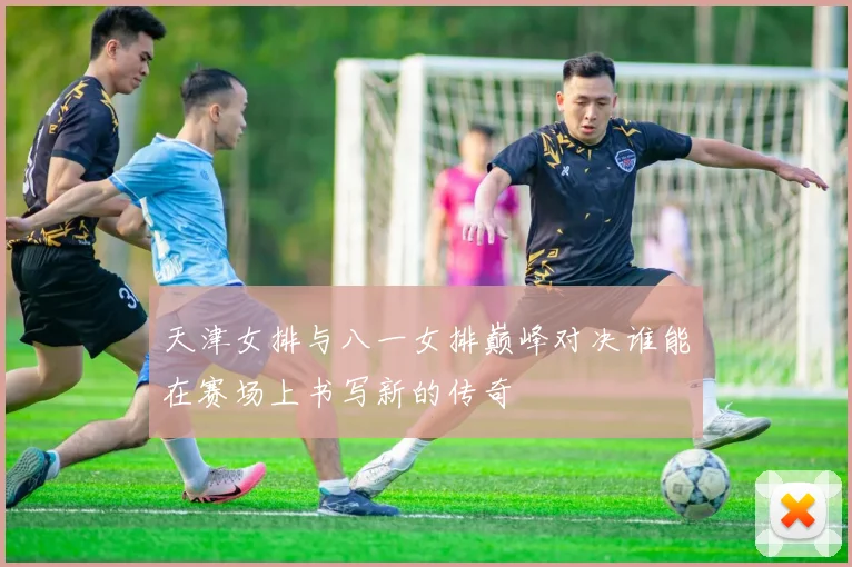 天津女排与八一女排巅峰对决谁能在赛场上书写新的传奇